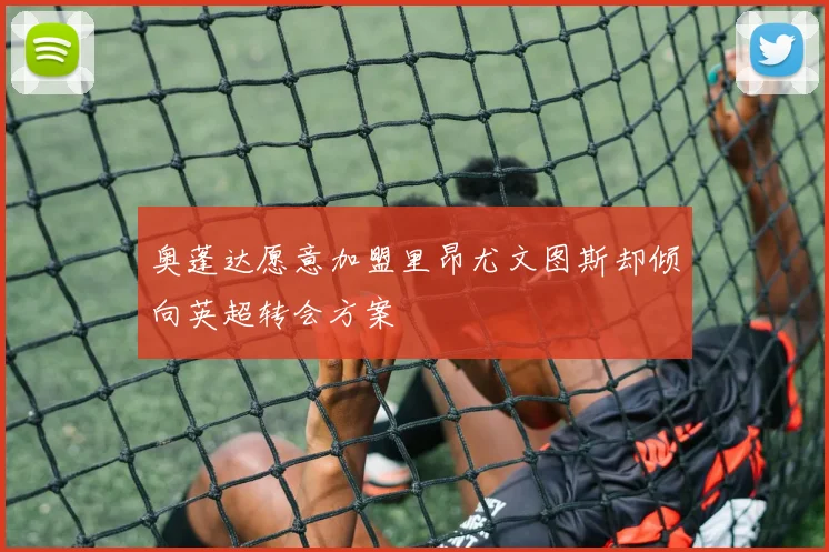 奥蓬达愿意加盟里昂尤文图斯却倾向英超转会方案