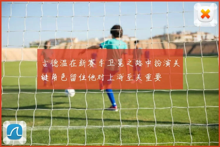 古德温在新赛季卫冕之路中扮演关键角色留住他对上海至关重要