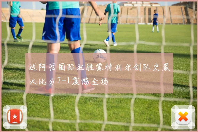 迈阿密国际狂胜蒙特利尔创队史最大比分7-1震撼全场