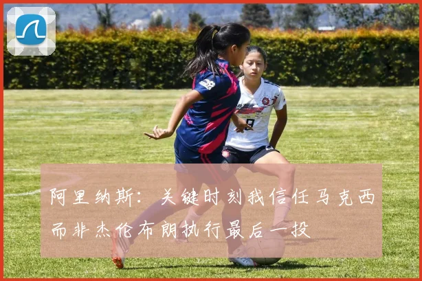 阿里纳斯：关键时刻我信任马克西而非杰伦布朗执行最后一投
