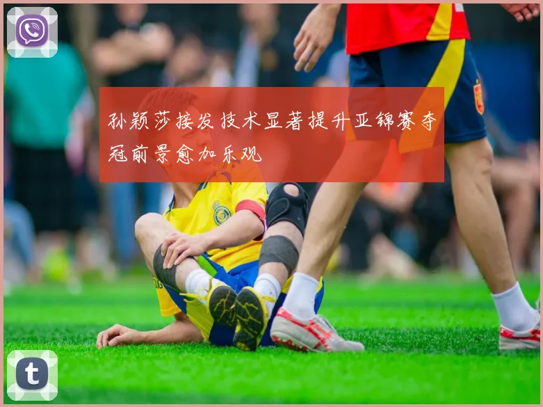 孙颖莎接发技术显著提升亚锦赛夺冠前景愈加乐观