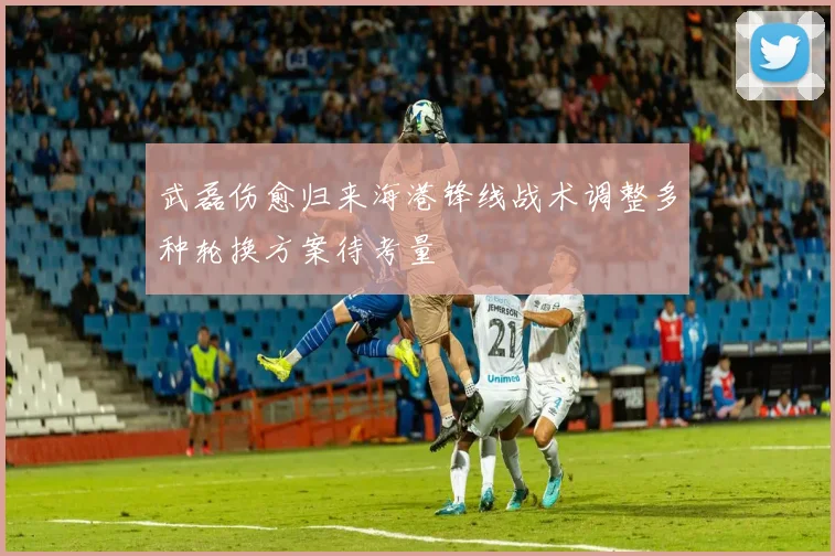 武磊伤愈归来海港锋线战术调整多种轮换方案待考量