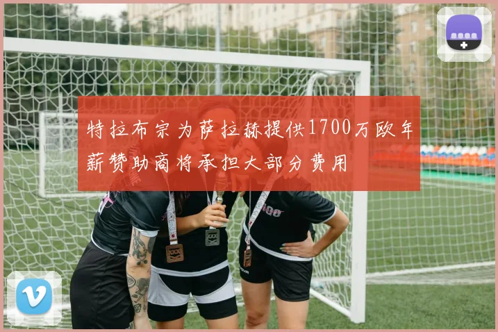 特拉布宗为萨拉赫提供1700万欧年薪赞助商将承担大部分费用