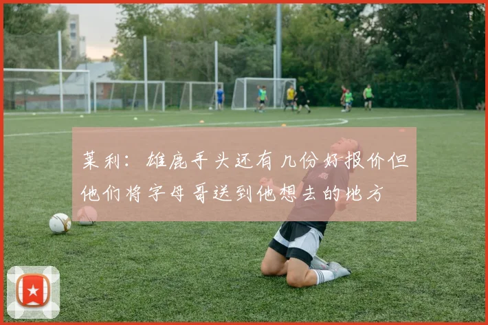 莱利：雄鹿手头还有几份好报价但他们将字母哥送到他想去的地方