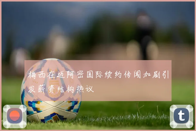梅西在迈阿密国际续约传闻加剧引发薪资结构热议