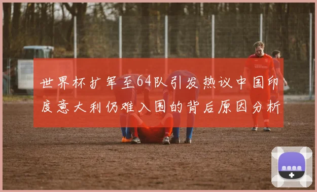 世界杯扩军至64队引发热议中国印度意大利仍难入围的背后原因分析