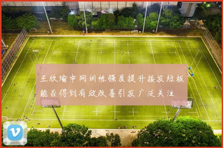 王欣瑜中网训练强度提升接发短板能否得到有效改善引发广泛关注